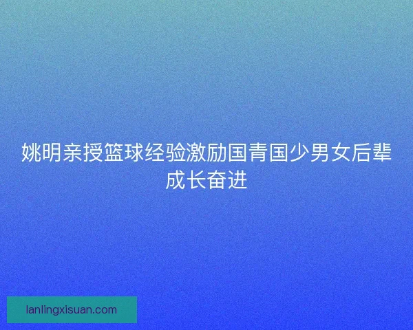 姚明亲授篮球经验激励国青国少男女后辈成长奋进
