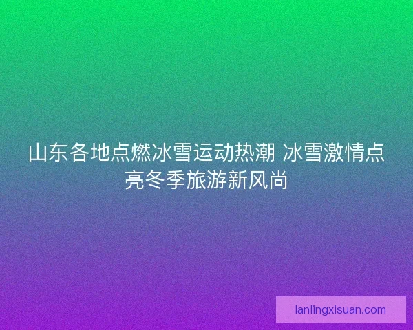 山东各地点燃冰雪运动热潮 冰雪激情点亮冬季旅游新风尚 山东各地点燃冰雪运动热潮 冰雪激情点亮冬季旅游新风尚