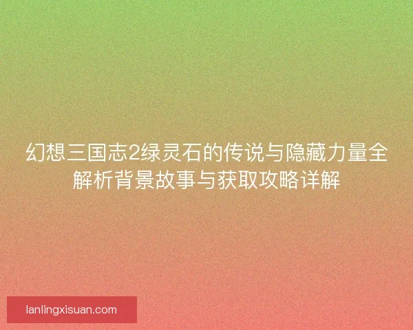 幻想三国志2绿灵石的传说与隐藏力量全解析背景故事与获取攻略详解 幻想三国志2绿灵石的传说与隐藏力量全解析背景故事与获取攻略详解