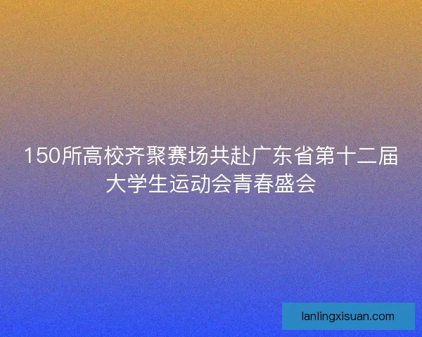 150所高校齐聚赛场共赴广东省第十二届大学生运动会青春盛会 150所高校齐聚赛场共赴广东省第十二届大学生运动会青春盛会