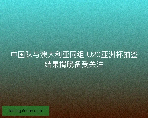 中国队与澳大利亚同组 U20亚洲杯抽签结果揭晓备受关注
