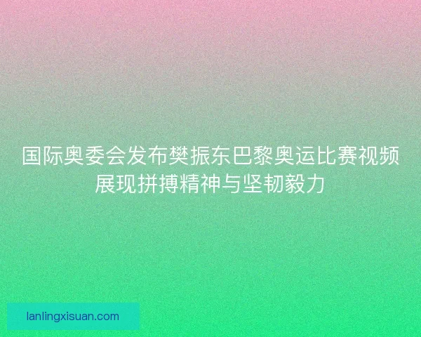 国际奥委会发布樊振东巴黎奥运比赛视频展现拼搏精神与坚韧毅力