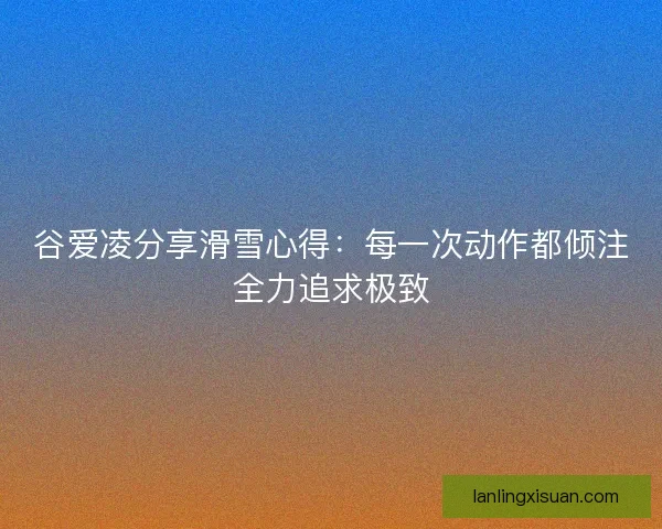 谷爱凌分享滑雪心得：每一次动作都倾注全力追求极致