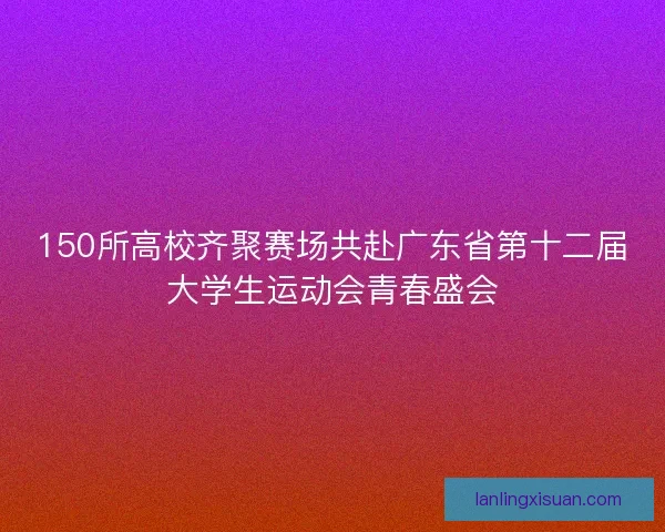 150所高校齐聚赛场共赴广东省第十二届大学生运动会青春盛会 150所高校齐聚赛场共赴广东省第十二届大学生运动会青春盛会